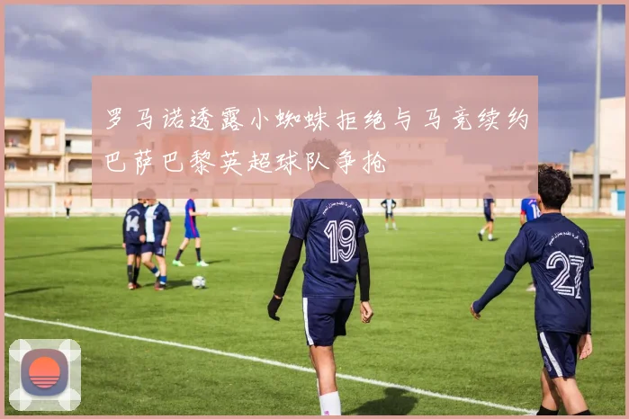 罗马诺透露小蜘蛛拒绝与马竞续约巴萨巴黎英超球队争抢