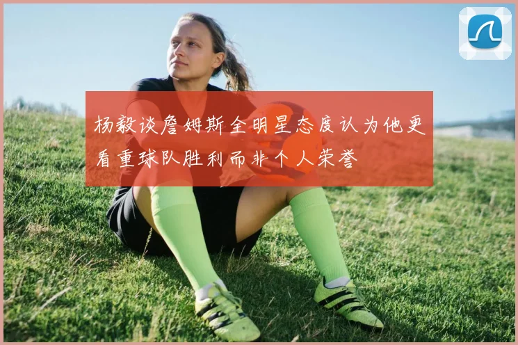 杨毅谈詹姆斯全明星态度认为他更看重球队胜利而非个人荣誉
