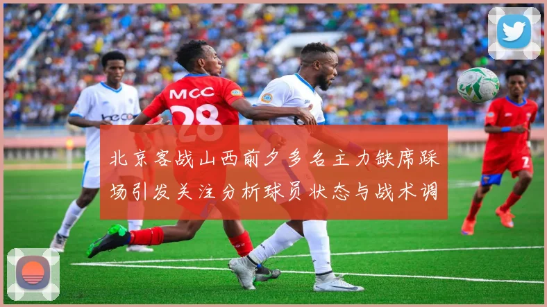 北京客战山西前夕多名主力缺席踩场引发关注分析球员状态与战术调整