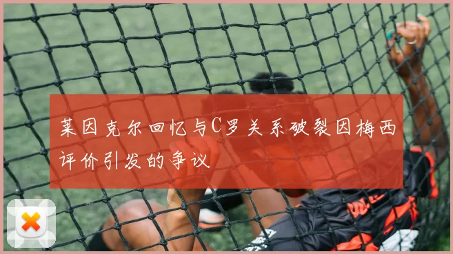 莱因克尔回忆与C罗关系破裂因梅西评价引发的争议