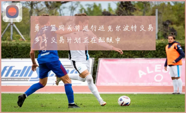 勇士篮网或将进行迈克尔波特交易多方交易计划正在酝酿中