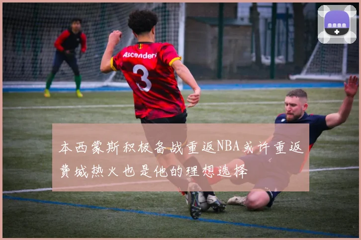 本西蒙斯积极备战重返NBA或许重返费城热火也是他的理想选择