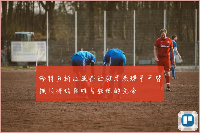 哈特分析拉亚在西班牙表现平平替换门将的困难与教练的无奈
