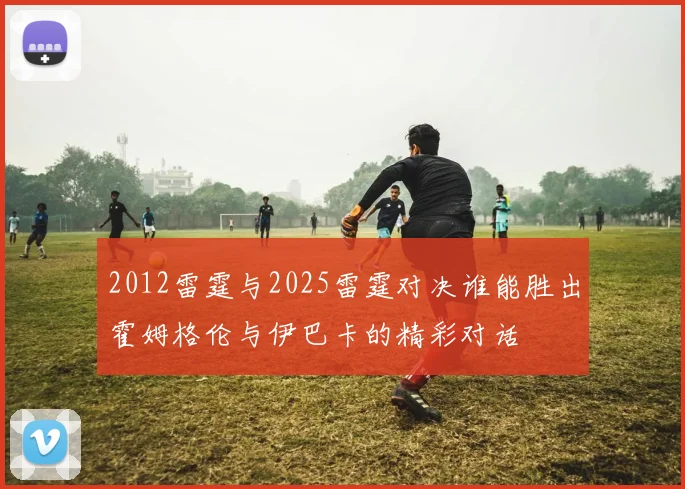 2012雷霆与2025雷霆对决谁能胜出霍姆格伦与伊巴卡的精彩对话