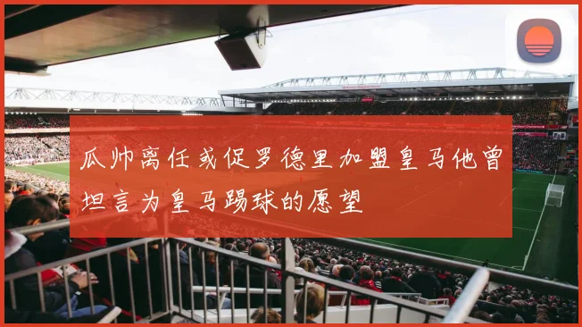 瓜帅离任或促罗德里加盟皇马他曾坦言为皇马踢球的愿望