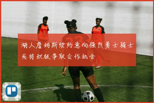 湖人詹姆斯续约意向强烈勇士骑士或将积极争取合作机会