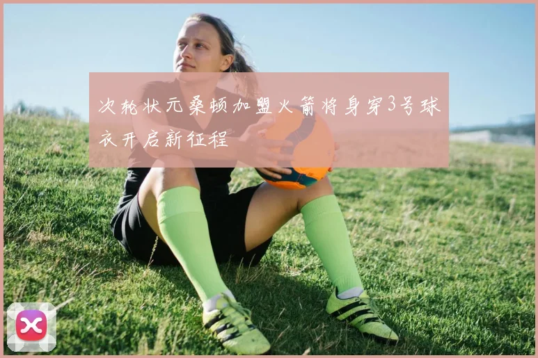 次轮状元桑顿加盟火箭将身穿3号球衣开启新征程