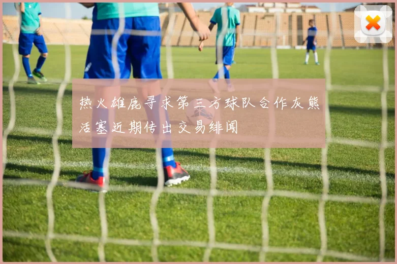 热火雄鹿寻求第三方球队合作灰熊活塞近期传出交易绯闻