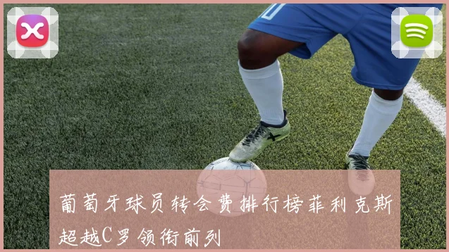 葡萄牙球员转会费排行榜菲利克斯超越C罗领衔前列