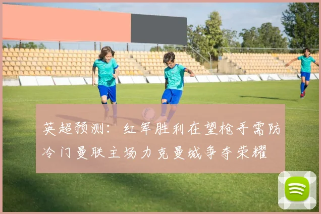 英超预测：红军胜利在望枪手需防冷门曼联主场力克曼城争夺荣耀