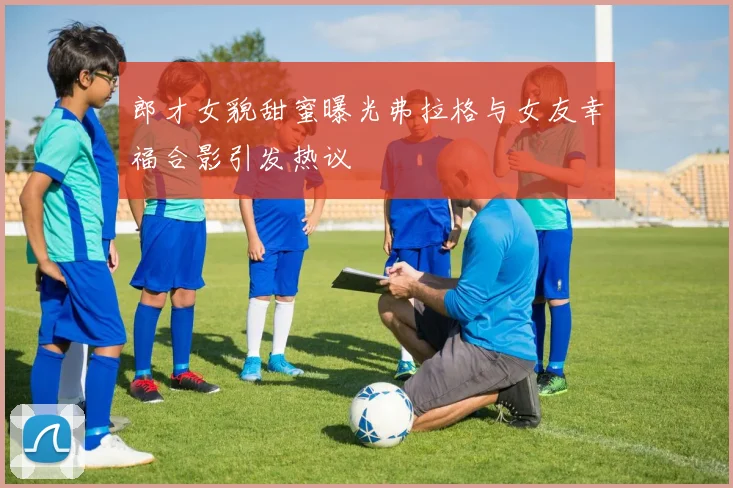 郎才女貌甜蜜曝光弗拉格与女友幸福合影引发热议