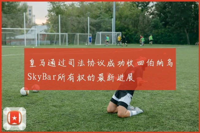 皇马通过司法协议成功收回伯纳乌SkyBar所有权的最新进展