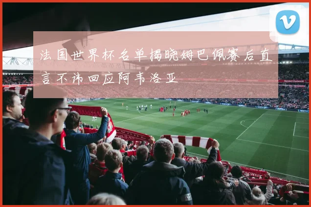 法国世界杯名单揭晓姆巴佩赛后直言不讳回应阿韦洛亚