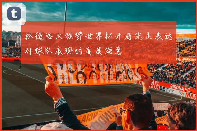 林德洛夫称赞世界杯开局完美表达对球队表现的高度满意