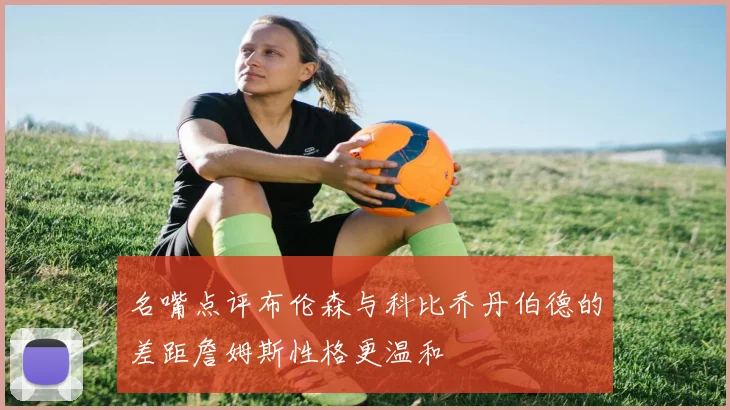 名嘴点评布伦森与科比乔丹伯德的差距詹姆斯性格更温和