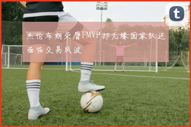 杰伦布朗荣膺FMVP却无缘国家队还面临交易风波