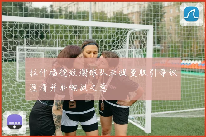 拉什福德致谢球队未提曼联引争议澄清并非嘲讽之意