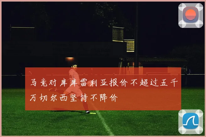 马竞对库库雷利亚报价不超过五千万切尔西坚持不降价