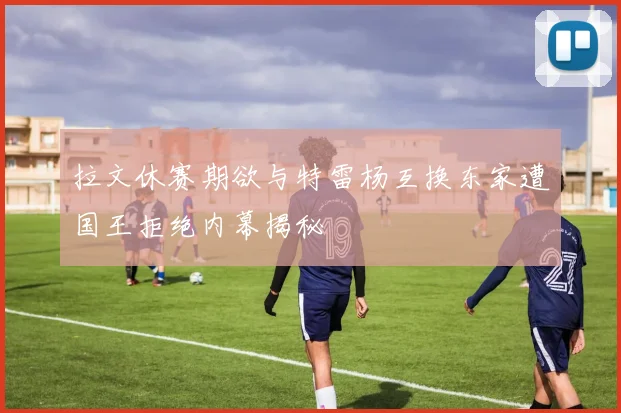 拉文休赛期欲与特雷杨互换东家遭国王拒绝内幕揭秘