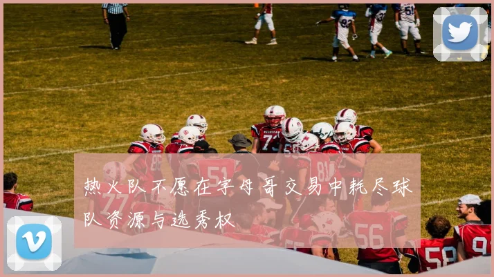 热火队不愿在字母哥交易中耗尽球队资源与选秀权