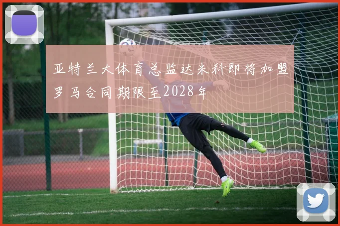 亚特兰大体育总监达米科即将加盟罗马合同期限至2028年