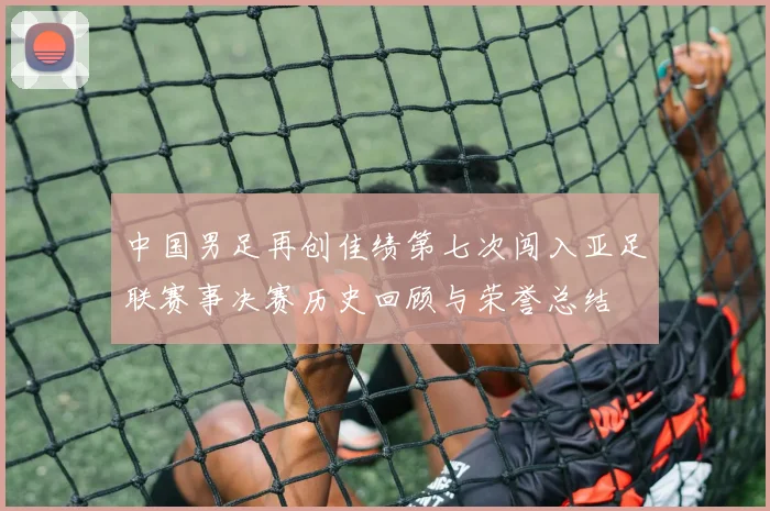 中国男足再创佳绩第七次闯入亚足联赛事决赛历史回顾与荣誉总结