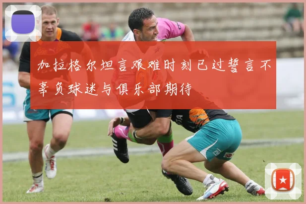加拉格尔坦言艰难时刻已过誓言不辜负球迷与俱乐部期待