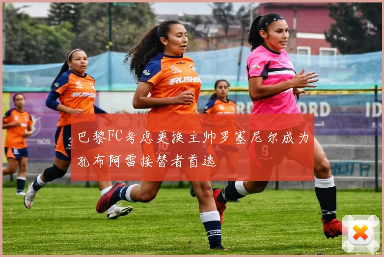 巴黎FC考虑更换主帅罗塞尼尔成为孔布阿雷接替者首选