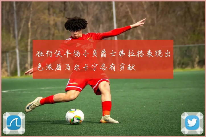 独行侠半场小负爵士弗拉格表现出色浓眉马尔卡宁各有贡献