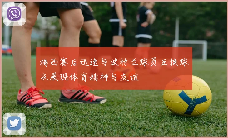 梅西赛后迅速与波特兰球员互换球衣展现体育精神与友谊